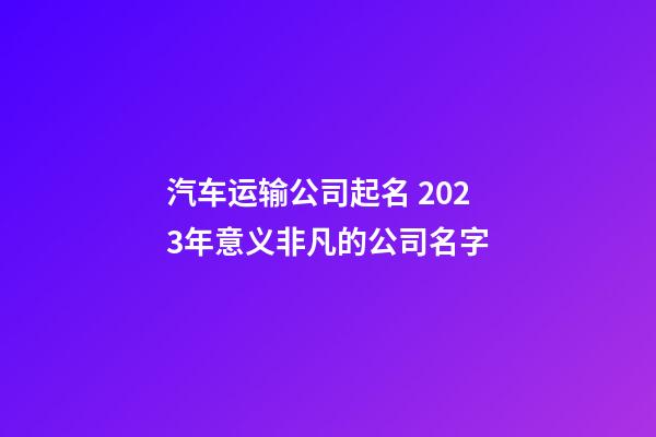 汽车运输公司起名 2023年意义非凡的公司名字